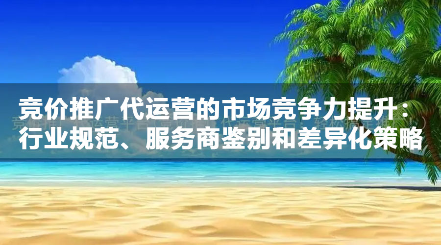 竞价推广代运营的市场竞争力提升：行业规范、服务商鉴别和差异化策略