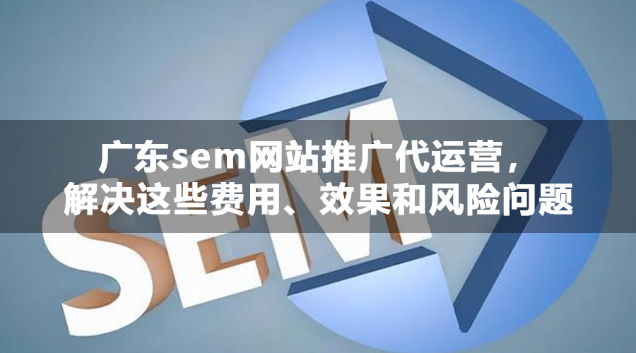 广东sem网站推广代运营，解决这些费用、效果和风险问题