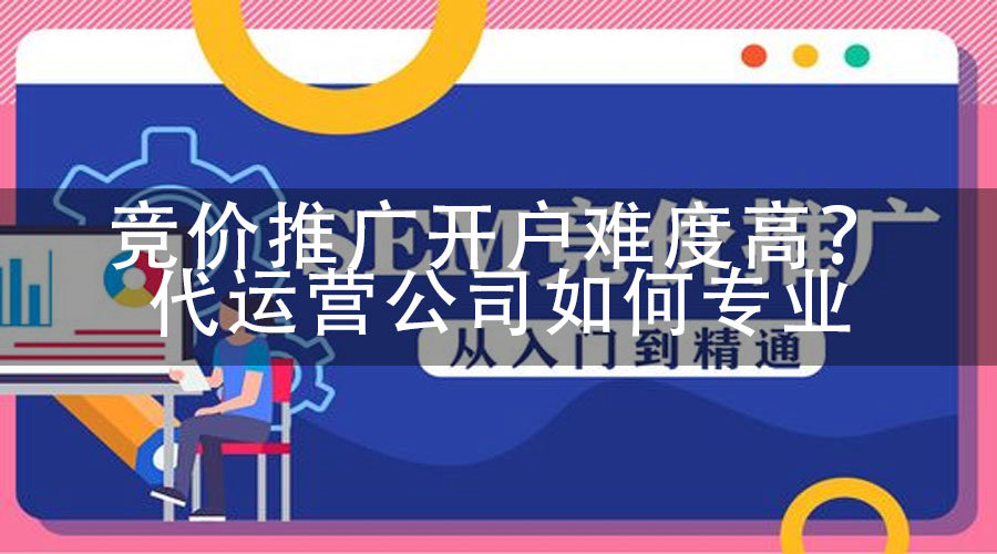 竞价推广开户难度高？代运营公司如何专业