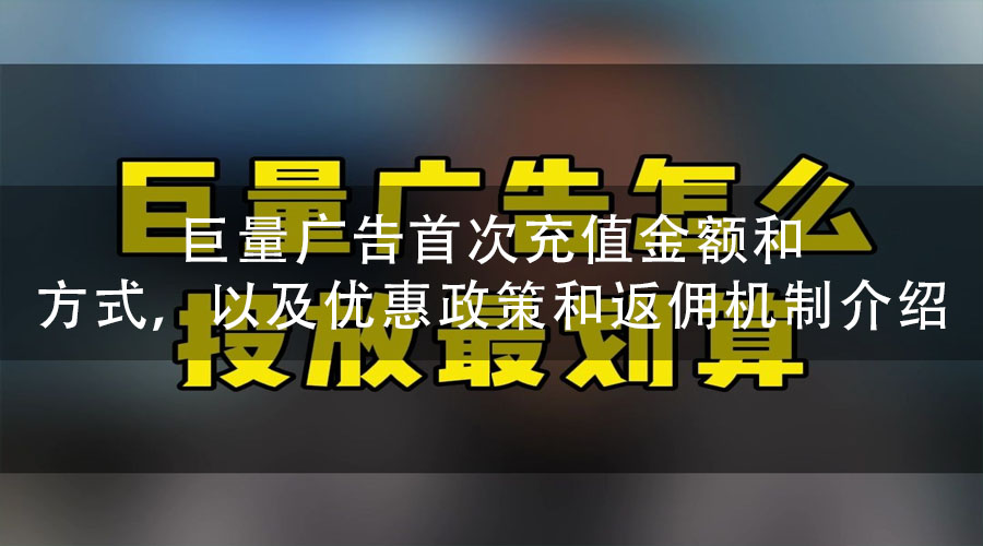 巨量广告首次充值金额和方式，以及优惠政策和返佣机制介绍