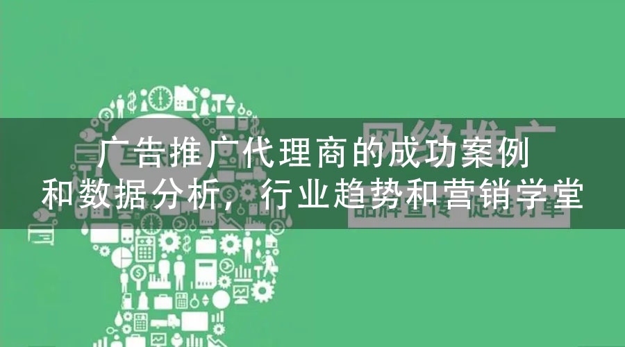 广告推广代理商的成功案例和数据分析，行业趋势和营销学堂