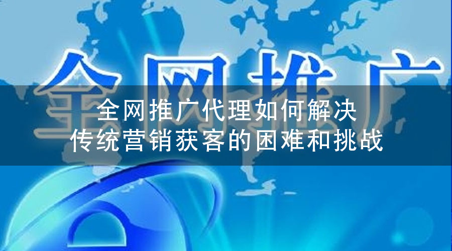全网推广代理如何解决传统营销获客的困难和挑战